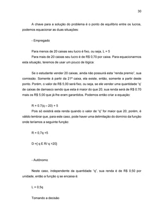 30

A chave para a solução do problema é o ponto de equilíbrio entre os lucros,
podemos equacionar as duas situações:
- Empregado
Para menos de 20 caixas seu lucro é fixo, ou seja, L = 5
Para mais de 20 caixas seu lucro é de R$ 0,70 por caixa. Para equacionarmos
esta situação, teremos de usar um pouco de lógica:
Se o estudante vender 20 caixas, ainda não possuirá esta “renda premio”, sua
comissão. Somente à partir da 21ª caixa, ela existe, então, somente a partir deste
ponto. Porém, o valor de R$ 5,00 será fixo, ou seja, se ele vender uma quantidade “q’
de caixas de damasco sendo que esta é maior do que 20, sua renda será de R$ 0.70
mais os R$ 5,00 que já lhe eram garantidos. Podemos então criar a equação:
R = 0.7(q – 20) + 5
Pois só existirá esta renda quando o valor de “q” for maior que 20, porém, é
válido lembrar que, para este caso, pode haver uma delimitação do domínio da função
onde teríamos a seguinte função:
R = 0,7q +5
D ={ q E R/ q >20}

- Autônomo
Neste caso, independente da quantidade “q”, sua renda é de R$ 0,50 por
unidade, então a função q se encaixa é:
L = 0,5q
Tomando a decisão

 