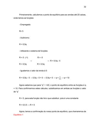 32

Primeiramente, calculemos o ponto de equilíbrio para as vendas até 20 caixas,
onde temos as funções:
- Empregado:
R= 5
- Autônomo:
R = 0,5q
- Utilizando o sistema de funções:
R = 5 (-1)

R = -5
→

R = 0,5q

→ R = 0,5q - 5
R = 0,5q

- Igualamos o valor da renda à 0:

R = 0,5q – 5 → 0,5q – 5 = 0 → 0,5q = 5 → q =

ହ
଴,ହ

→ q = 10

Agora sabemos que para “q” < =20, o ponto de equilíbrio entre as funções é q
= 10. Para confirmarmos estes cálculos, substituamos em ambas as funções o valor
de “q”
R = 5, para esta função não há o que substituir, pois é uma constante
R = 0,5.5 → R = 5
Agora, temos a confirmação do nosso ponto de equilíbrio, que chamaremos de
Equilíbrio 1

 