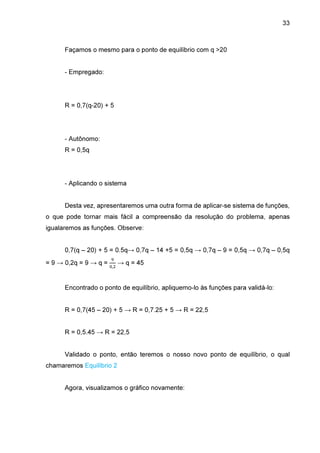 33

Façamos o mesmo para o ponto de equilíbrio com q >20
- Empregado:

R = 0,7(q-20) + 5

- Autônomo:
R = 0,5q

- Aplicando o sistema
Desta vez, apresentaremos uma outra forma de aplicar-se sistema de funções,
o que pode tornar mais fácil a compreensão da resolução do problema, apenas
igualaremos as funções. Observe:
0,7(q – 20) + 5 = 0.5q→ 0,7q – 14 +5 = 0,5q → 0,7q – 9 = 0,5q → 0,7q – 0,5q
= 9 → 0,2q = 9 → q =

ଽ
଴,ଶ

→ q = 45

Encontrado o ponto de equilíbrio, apliquemo-lo às funções para validá-lo:
R = 0,7(45 – 20) + 5 → R = 0,7.25 + 5 → R = 22,5
R = 0,5.45 → R = 22,5
Validado o ponto, então teremos o nosso novo ponto de equilíbrio, o qual
chamaremos Equilíbrio 2
Agora, visualizamos o gráfico novamente:

 