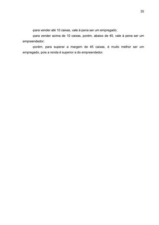 35

-para vender até 10 caixas, vale à pena ser um empregado;
-para vender acima de 10 caixas, porém, abaixo de 45, vale à pena ser um
empreendedor;
-porém, para superar a margem de 45 caixas, é muito melhor ser um
empregado, pois a renda é superior a do empreendedor.

 