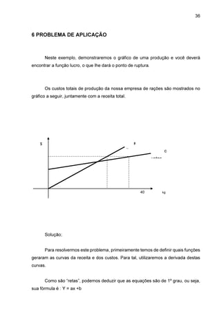36

6 PROBLEMA DE APLICAÇÃO

Neste exemplo, demonstraremos o gráfico de uma produção e você deverá
encontrar a função lucro, o que lhe dará o ponto de ruptura.

Os custos totais de produção da nossa empresa de rações são mostrados no
gráfico a seguir, juntamente com a receita total.

$

R
eceita

c
ustos

0

40
2

kg

de ração

Solução;
Para resolvermos este problema, primeiramente temos de definir quais funções
geraram as curvas da receita e dos custos. Para tal, utilizaremos a derivada destas
curvas.
Como são “retas”, podemos deduzir que as equações são de 1º grau, ou seja,
sua fórmula é : Y = ax +b

 