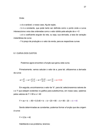 37

Onde:
- x é a variável, o nosso caso, Kg de ração;
- b é a constante, que pode tanto ser definida como o ponto onde a curva
intersecciona o eixo das ordenadas como o valor obtido pela adoção de x = 0
- a é o coeficiente angular da reta, ou seja, sua derivada, a taxa de variação
instantânea da curva
- Y é preço de produção e o valor da renda, para as respectivas curvas

6.1 CURVA DOS CUSTOS

Podemos agora encontrar a função que gerou esta curva.
Primeiramente, vamos calcular o valor de a, para tal, utilizaremos a derivada
da curva:
௱௒

a = ௱௫ → a =

௬௙ି௬௜
௫௙ି௫௜

→a=

଼଴ି଺଴
ସ଴ି଴

ଶ଴

→ a = ସ଴ → a = 0,5

Em seguida, encontraremos o valor de “b”, para tal, selecionaremos valores de
x e Y que estejam evidentes no gráfico para substituirmos, em nosso caso, optamos
pelos valores de Y = 80 e x = 40
Y = ax + b → 80 = 0,5.40 + b → b + 20 = 80 → b = 80 – 20 → b = 40
Sendo determinadas as constantes, podemos formar a função que deu origem
à curva:
Y = 0,5x + 40
Habilitando à ao problema, teremos:

 