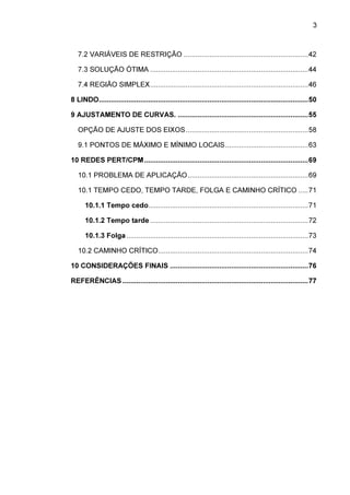 3

7.2 VARIÁVEIS DE RESTRIÇÃO ............................................................... 42
7.3 SOLUÇÃO ÓTIMA ................................................................................ 44
7.4 REGIÃO SIMPLEX ................................................................................ 46
8 LINDO.......................................................................................................... 50
9 AJUSTAMENTO DE CURVAS. .................................................................. 55
OPÇÃO DE AJUSTE DOS EIXOS .............................................................. 58
9.1 PONTOS DE MÁXIMO E MÍNIMO LOCAIS .......................................... 63
10 REDES PERT/CPM ................................................................................... 69
10.1 PROBLEMA DE APLICAÇÃO ............................................................. 69
10.1 TEMPO CEDO, TEMPO TARDE, FOLGA E CAMINHO CRÍTICO ..... 71
10.1.1 Tempo cedo................................................................................. 71
10.1.2 Tempo tarde ................................................................................ 72
10.1.3 Folga ............................................................................................ 73
10.2 CAMINHO CRÍTICO............................................................................ 74
10 CONSIDERAÇÕES FINAIS ...................................................................... 76
REFERÊNCIAS .............................................................................................. 77

 