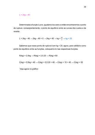 39

L = 2kg – 40

Determinada a função Lucro, igualamo-la a zero e então encontraremos o ponto
de ruptura, conseqüentemente, o ponto de equilíbrio entre as curvas dos custos e da
receita:

L = 2kg – 40 → 2kg – 40 = 0 → 2kg = 40 → kg =

ସ଴
ଶ

→ kg = 20

Sabemos que nosso ponto de ruptura é em kg = 20, agora, para validá-lo como
ponto de equilíbrio entre as funções, coloquemo-lo nas respectivas funções.
R(kg) = 2,5kg → R(kg) = 2,5.20 → R(kg) =50
C(kg) = 0,5kg + 40 → C(kg) = 0,5.20 + 40 → C(kg) = 10 + 40 → C(kg) = 50
Veja agora no gráfico:

 