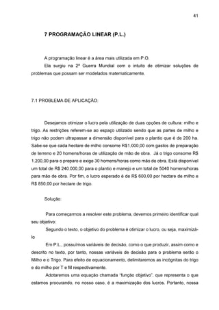 41

7 PROGRAMAÇÃO LINEAR (P.L.)

A programação linear é a área mais utilizada em P.O.
Ela surgiu na 2ª Guerra Mundial com o intuito de otimizar soluções de
problemas que possam ser modelados matematicamente.

7.1 PROBLEMA DE APLICAÇÃO:

Desejamos otimizar o lucro pela utilização de duas opções de cultura: milho e
trigo. As restrições referem-se ao espaço utilizado sendo que as partes de milho e
trigo não podem ultrapassar a dimensão disponível para o plantio que é de 200 ha.
Sabe-se que cada hectare de milho consome R$1.000,00 com gastos de preparação
de terreno e 20 homens/horas de utilização de mão de obra. Já o trigo consome R$
1.200,00 para o preparo e exige 30 homens/horas como mão de obra. Está disponível
um total de R$ 240.000,00 para o plantio e manejo e um total de 5040 homens/horas
para mão de obra. Por fim, o lucro esperado é de R$ 600,00 por hectare de milho e
R$ 850,00 por hectare de trigo.
Solução:
Para começarmos a resolver este problema, devemos primeiro identificar qual
seu objetivo:
Segundo o texto, o objetivo do problema é otimizar o lucro, ou seja, maximizálo
Em P.L., possuímos variáveis de decisão, como o que produzir, assim como e
descrito no texto, por tanto, nossas variáveis de decisão para o problema serão o
Milho e o Trigo. Para efeito de equacionamento, delimitaremos as incógnitas do trigo
e do milho por T e M respectivamente.
Adotaremos uma equação chamada “função objetivo”, que representa o que
estamos procurando, no nosso caso, é a maximização dos lucros. Portanto, nossa

 
