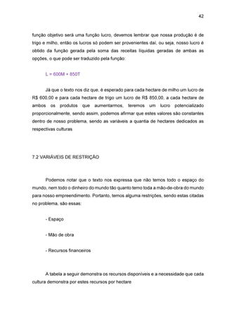 42

função objetivo será uma função lucro, devemos lembrar que nossa produção é de
trigo e milho, então os lucros só podem ser provenientes daí, ou seja, nosso lucro é
obtido da função gerada pela soma das receitas líquidas geradas de ambas as
opções, o que pode ser traduzido pela função:
L = 600M + 850T
Já que o texto nos diz que, é esperado para cada hectare de milho um lucro de
R$ 600,00 e para cada hectare de trigo um lucro de R$ 850,00, a cada hectare de
ambos

os

produtos

que

aumentarmos,

teremos

um

lucro

potencializado

proporcionalmente, sendo assim, podemos afirmar que estes valores são constantes
dentro de nosso problema, sendo as variáveis a quantia de hectares dedicados as
respectivas culturas

7.2 VARIÁVEIS DE RESTRIÇÃO

Podemos notar que o texto nos expressa que não temos todo o espaço do
mundo, nem todo o dinheiro do mundo tão quanto temo toda a mão-de-obra do mundo
para nosso empreendimento. Portanto, temos alguma restrições, sendo estas citadas
no problema, são essas:
- Espaço
- Mão de obra
- Recursos financeiros

A tabela a seguir demonstra os recursos disponíveis e a necessidade que cada
cultura demonstra por estes recursos por hectare

 