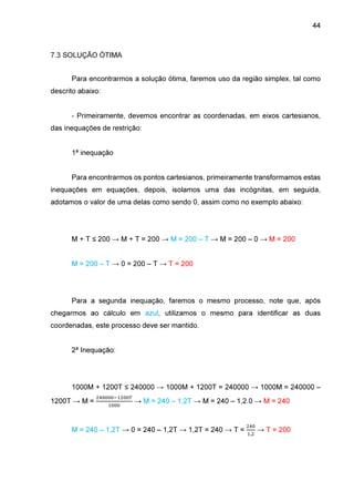 44

7.3 SOLUÇÃO ÓTIMA
Para encontrarmos a solução ótima, faremos uso da região simplex, tal como
descrito abaixo:
- Primeiramente, devemos encontrar as coordenadas, em eixos cartesianos,
das inequações de restrição:
1ª inequação
Para encontrarmos os pontos cartesianos, primeiramente transformamos estas
inequações em equações, depois, isolamos uma das incógnitas, em seguida,
adotamos o valor de uma delas como sendo 0, assim como no exemplo abaixo:

M + T ≤ 200 → M + T = 200 → M = 200 – T → M = 200 – 0 → M = 200
M = 200 – T → 0 = 200 – T → T = 200

Para a segunda inequação, faremos o mesmo processo, note que, após
chegarmos ao cálculo em azul, utilizamos o mesmo para identificar as duas
coordenadas, este processo deve ser mantido.
2ª Inequação:

1000M + 1200T ≤ 240000 → 1000M + 1200T = 240000 → 1000M = 240000 –
1200T → M =

ଶସ଴଴଴଴ିଵଶ଴଴்
ଵ଴଴଴

→ M = 240 – 1,2T → M = 240 – 1,2.0 → M = 240

M = 240 – 1,2T → 0 = 240 – 1,2T → 1,2T = 240 → T =

ଶସ଴
ଵ,ଶ

→ T = 200

 