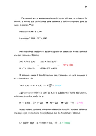 47

Para encontrarmos as coordenadas deste ponto, utilizaremos o sistema de
funções, o mesmo que já utilizamos para identificar o ponto de equilíbrio para os
custos e receitas. Veja:
Inequação 1: M + T ≤ 200
Inequação 3: 20M + 30T ≤ 5040

Para iniciarmos a resolução, devemos aplicar um sistema de modo a eliminar
uma das incógnitas. Observe:
20M + 30T ≤ 5040

20M + 30T ≤ 5040
→

M + T ≤ 200 (-20)

→

10T ≤ 1040

-20M – 20T ≤ -4000

O segundo passo é transformarmos esta inequação em uma equação e
encontrarmos sua raiz:

10T ≤ 1040 → 10T = 1040 → T =

ଵ଴ସ଴
ଵ଴

→ T = 104

Agora que encontramos o valor de T, se o substituirmos numa das funções,
poderemos encontrar o valor de M:
M + T ≤ 200 → M + T = 200 → M + 104= 200 → M = 200 – 104 → M = 96
Nosso objetivo com este problema é maximizar os lucros, portanto, devemos
empregar estes resultados na função objetivo, que é a função lucro. Observe:

L = 600M + 850T → L = 600.96 + 850 . 104 → L = 146000

 