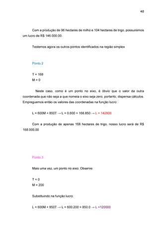 48

Com a produção de 96 hectares de milho e 104 hectares de trigo, possuiremos
um lucro de R$ 146.000,00.
Testemos agora os outros pontos identificados na região simplex

Ponto 2
T = 168
M=0
Neste caso, como é um ponto no eixo, é óbvio que o valor da outra
coordenada que não seja a que nomeia o eixo seja zero, portanto, dispensa cálculos.
Empreguemos então os valores das coordenadas na função lucro:
L = 600M + 850T → L = 0.600 + 168.850 → L = 142800
Com a produção de apenas 168 hectares de trigo, nosso lucro será de R$
168.000,00

Ponto 3
Mais uma vez, um ponto no eixo. Observe:
T=0
M = 200
Substituindo na função lucro:
L = 600M + 850T → L = 600.200 = 850.0 → L =120000

 