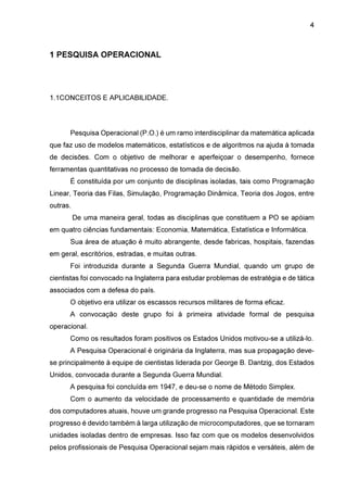 4

1 PESQUISA OPERACIONAL

1.1CONCEITOS E APLICABILIDADE.

Pesquisa Operacional (P.O.) é um ramo interdisciplinar da matemática aplicada
que faz uso de modelos matemáticos, estatísticos e de algoritmos na ajuda à tomada
de decisões. Com o objetivo de melhorar e aperfeiçoar o desempenho, fornece
ferramentas quantitativas no processo de tomada de decisão.
É constituída por um conjunto de disciplinas isoladas, tais como Programação
Linear, Teoria das Filas, Simulação, Programação Dinâmica, Teoria dos Jogos, entre
outras.
De uma maneira geral, todas as disciplinas que constituem a PO se apóiam
em quatro ciências fundamentais: Economia, Matemática, Estatística e Informática.
Sua área de atuação é muito abrangente, desde fabricas, hospitais, fazendas
em geral, escritórios, estradas, e muitas outras.
Foi introduzida durante a Segunda Guerra Mundial, quando um grupo de
cientistas foi convocado na Inglaterra para estudar problemas de estratégia e de tática
associados com a defesa do país.
O objetivo era utilizar os escassos recursos militares de forma eficaz.
A convocação deste grupo foi à primeira atividade formal de pesquisa
operacional.
Como os resultados foram positivos os Estados Unidos motivou-se a utilizá-lo.
A Pesquisa Operacional é originária da Inglaterra, mas sua propagação devese principalmente à equipe de cientistas liderada por George B. Dantzig, dos Estados
Unidos, convocada durante a Segunda Guerra Mundial.
A pesquisa foi concluída em 1947, e deu-se o nome de Método Simplex.
Com o aumento da velocidade de processamento e quantidade de memória
dos computadores atuais, houve um grande progresso na Pesquisa Operacional. Este
progresso é devido também à larga utilização de microcomputadores, que se tornaram
unidades isoladas dentro de empresas. Isso faz com que os modelos desenvolvidos
pelos profissionais de Pesquisa Operacional sejam mais rápidos e versáteis, além de

 
