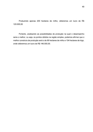 49

Produzindo apenas 200 hectares de milho, obteremos um lucro de R$
120.000,00

Portanto, analisando as possibilidades de produção na qual o desempenho
seria o melhor, ou seja, os pontos obtidos na região simplex, podemos afirmar que o
melhor consórcio de produção será o de 96 hectares de milho e 104 hectares de trigo,
onde obteremos um lucro de R$ 146.000,00.

 