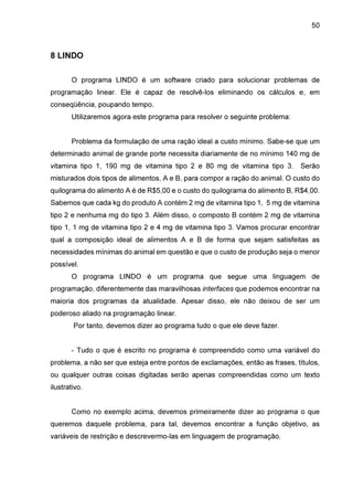 50

8 LINDO
O programa LINDO é um software criado para solucionar problemas de
programação linear. Ele é capaz de resolvê-los eliminando os cálculos e, em
conseqüência, poupando tempo.
Utilizaremos agora este programa para resolver o seguinte problema:
Problema da formulação de uma ração ideal a custo mínimo. Sabe-se que um
determinado animal de grande porte necessita diariamente de no mínimo 140 mg de
vitamina tipo 1, 190 mg de vitamina tipo 2 e 80 mg de vitamina tipo 3. Serão
misturados dois tipos de alimentos, A e B, para compor a ração do animal. O custo do
quilograma do alimento A é de R$5,00 e o custo do quilograma do alimento B, R$4,00.
Sabemos que cada kg do produto A contém 2 mg de vitamina tipo 1, 5 mg de vitamina
tipo 2 e nenhuma mg do tipo 3. Além disso, o composto B contém 2 mg de vitamina
tipo 1, 1 mg de vitamina tipo 2 e 4 mg de vitamina tipo 3. Vamos procurar encontrar
qual a composição ideal de alimentos A e B de forma que sejam satisfeitas as
necessidades mínimas do animal em questão e que o custo de produção seja o menor
possível.
O programa LINDO é um programa que segue uma linguagem de
programação, diferentemente das maravilhosas interfaces que podemos encontrar na
maioria dos programas da atualidade. Apesar disso, ele não deixou de ser um
poderoso aliado na programação linear.
Por tanto, devemos dizer ao programa tudo o que ele deve fazer.
- Tudo o que é escrito no programa é compreendido como uma variável do
problema, a não ser que esteja entre pontos de exclamações, então as frases, títulos,
ou qualquer outras coisas digitadas serão apenas compreendidas como um texto
ilustrativo.
Como no exemplo acima, devemos primeiramente dizer ao programa o que
queremos daquele problema, para tal, devemos encontrar a função objetivo, as
variáveis de restrição e descrevermo-las em linguagem de programação.

 
