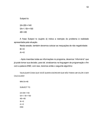 52

Subject to
2A+2B>=140
5A+1.1B>=190
4B>=80
A frase Subject to (sujeito à) indica a restrição do problema à realidade
apresentada pela situação.
Nesta sessão, também devemos colocar as inequações de não negatividade:
B>=0
A>=0
- Após inseridas todas as informações no programa, devemos “informá-lo” que
já pode tomar sua decisão, para tal, sinalizamos na linguagem de programação o fim
com a palavra END, com isso, teremos então o seguinte algoritmo:
!QUALQUER COISA QUE VOCÊ QUEIRA ESCREVER QUE NÃO TENHA UM VALOR A SER
CALCULADO!
MIN 5A+4B
SUBJECT TO
2A+2B>=140
5A+1.1B>=190
4B>=80
B>=0
A>=0
END

 