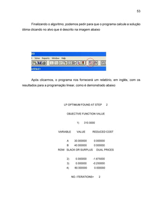 53

Finalizando o algoritmo, podemos pedir para que o programa calcule a solução
ótima clicando no alvo que é descrito na imagem abaixo

Após clicarmos, o programa nos fornecerá um relatório, em inglês, com os
resultados para a programação linear, como é demonstrado abaixo

LP OPTIMUM FOUND AT STEP

2

OBJECTIVE FUNCTION VALUE
1)
VARIABLE

310.0000

VALUE

REDUCED COST

A

30.000000

0.000000

B

40.000000

0.000000

ROW SLACK OR SURPLUS

DUAL PRICES

2)

0.000000

-1.875000

3)

0.000000

-0.250000

4)

80.000000

0.000000

NO. ITERATIONS=

2

 