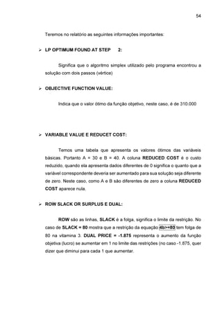 54

Teremos no relatório as seguintes informações importantes:
LP OPTIMUM FOUND AT STEP

2:

Significa que o algoritmo simplex utilizado pelo programa encontrou a
solução com dois passos (vértice)
OBJECTIVE FUNCTION VALUE:
Indica que o valor ótimo da função objetivo, neste caso, é de 310.000

VARIABLE VALUE E REDUCET COST:
Temos uma tabela que apresenta os valores ótimos das variáveis
básicas. Portanto A = 30 e B = 40. A coluna REDUCED COST é o custo
reduzido, quando ela apresenta dados diferentes de 0 significa o quanto que a
variável correspondente deveria ser aumentado para sua solução seja diferente
de zero. Neste caso, como A e B são diferentes de zero a coluna REDUCED
COST aparece nula.
ROW SLACK OR SURPLUS E DUAL:
ROW são as linhas, SLACK é a folga, significa o limite da restrição. No
caso de SLACK = 80 mostra que a restrição da equação 4b>=80 tem folga de
80 na vitamina 3. DUAL PRICE = -1.875 representa o aumento da função
objetiva (lucro) se aumentar em 1 no limite das restrições (no caso -1.875, quer
dizer que diminui para cada 1 que aumentar.

 
