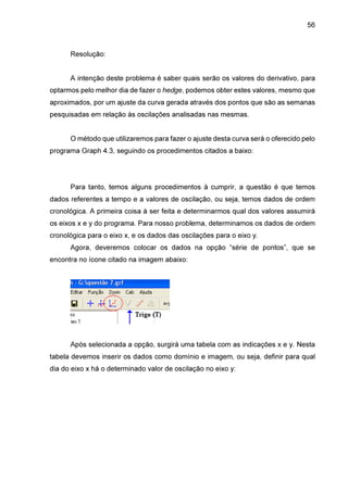 56

Resolução:
A intenção deste problema é saber quais serão os valores do derivativo, para
optarmos pelo melhor dia de fazer o hedge, podemos obter estes valores, mesmo que
aproximados, por um ajuste da curva gerada através dos pontos que são as semanas
pesquisadas em relação às oscilações analisadas nas mesmas.
O método que utilizaremos para fazer o ajuste desta curva será o oferecido pelo
programa Graph 4.3, seguindo os procedimentos citados a baixo:

Para tanto, temos alguns procedimentos à cumprir, a questão é que temos
dados referentes a tempo e a valores de oscilação, ou seja, temos dados de ordem
cronológica. A primeira coisa à ser feita e determinarmos qual dos valores assumirá
os eixos x e y do programa. Para nosso problema, determinamos os dados de ordem
cronológica para o eixo x, e os dados das oscilações para o eixo y.
Agora, deveremos colocar os dados na opção “série de pontos”, que se
encontra no ícone citado na imagem abaixo:

Após selecionada a opção, surgirá uma tabela com as indicações x e y. Nesta
tabela devemos inserir os dados como domínio e imagem, ou seja, definir para qual
dia do eixo x há o determinado valor de oscilação no eixo y:

 