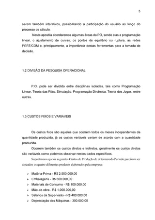 5

serem também interativos, possibilitando a participação do usuário ao longo do
processo de cálculo.
Nesta apostila abordaremos algumas áreas da PO, sendo elas a programação
linear, o ajustamento de curvas, os pontos de equilíbrio ou ruptura, as redes
PERT/COM e, principalmente, a importância destas ferramentas para a tomada de
decisão.

1.2 DIVISÃO DA PESQUISA OPERACIONAL

P.O. pode ser dividida entre disciplinas isoladas, tais como Programação
Linear, Teoria das Filas, Simulação, Programação Dinâmica, Teoria dos Jogos, entre
outras.

1.3 CUSTOS FIXOS E VARIAVEIS

Os custos fixos são aqueles que ocorrem todos os meses independentes da
quantidade produzida, já os custos variáveis variam de acordo com a quantidade
produzida.
Ocorrem também os custos diretos e indiretos, geralmente os custos diretos
são variáveis como podemos observar nestes dados específicos.
Suponhamos que os seguintes Custos de Produção de determinado Período precisam ser
alocados os quatro diferentes produtos elaborados pela empresa:
Matéria-Prima - R$ 2.500.000,00
Embalagens - R$ 600.000,00
Materiais de Consumo - R$ 100.000,00
Mão-de-obra - R$ 1.000.000,00
Salários da Supervisão - R$ 400.000,00
Depreciação das Máquinas - 300.000,00

 