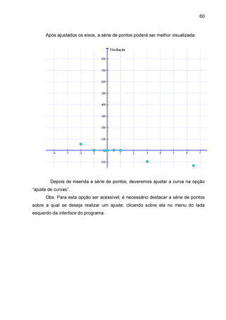 60

Após ajustados os eixos, a série de pontos poderá ser melhor visualizada:

Depois de inserida a série de pontos, deveremos ajustar a curva na opção
“ajuste de curvas”:
Obs: Para esta opção ser acessível, é necessário destacar a série de pontos
sobre a qual se deseja realizar um ajuste, clicando sobre ela no menu do lada
esquerdo da interface do programa.

 