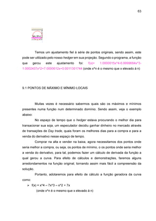 63

Temos um ajustamento fiel à série de pontos originais, sendo assim, este
pode ser utilizado pelo nosso hedger em sua projeção. Segundo o programa, a função
que

gerou

este

ajustamento

foi:

f(x)=

1.0000015x^4-6.9999684x^3-

1.0002437x^2+7.0000612x+0.0011301744 (onde x^n é o mesmo que x elevado à n)

9.1 PONTOS DE MÁXIMO E MÍNIMO LOCAIS

Muitas vezes é necessário sabermos quais são os máximos e mínimos
presentes numa função num determinado domínio. Sendo assim, veja o exemplo
abaixo:
No espaço de tempo que o hedger estava procurando o melhor dia para
transacionar sua soja, um especulador decidiu ganhar dinheiro no mercado através
de transações de Day trade, quais foram os melhores dias para a compra e para a
venda do derivativo nesse espaço de tempo.
Comprar na alta e vender na baixa, agora necessitamos dos pontos onde
seria melhor a compra, ou seja, os pontos de mínimo, o os pontos onde seria melhor
a venda do derivativo, para tal, podemos fazer um cálculo de derivada da função a
qual gerou a curva. Para efeito de cálculos e demonstrações, faremos alguns
arredondamentos na função original, tornando assim mais fácil a compreensão da
solução.
Portanto, adotaremos para efeito de cálculo a função geradora da curva
como:
f(x) = x^4 – 7x^3 – x^2 + 7x
(onde x^n é o mesmo que x elevado à n)

 