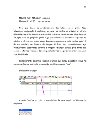 65

Máximo: f(x) = 451,96 em oscilação
Mínimo: f(x) = 2,25

em oscilação

Note que, devido ao arredondamento dos valores, nosso gráfico ficou
totalmente inadequado à realidade, ou seja, os pontos de máximo e mínimo
diferenciam-se muito da realidade dos dados. Portanto, a solução mais viável é utilizar
a função “calc’ do programa graph e, já que afirmamos a existência de pontos de
máximo e mínimo com muitas casas decimais, procuremos o mais próximo possível
de um resultado de derivada de imagem 0. Para isso, necessitaremos agir
intuitivamente, observando domínio e imagem da função gerada pelo ajuste das
curvas e, inferindo valores do domínio para tentarmos chegar o mais próximo do valor
zero da derivada.
Primeiramente, devemos destacar a função que gerou o ajuste de curva no
programa clicando sobre ela, em seguida, identificar a opção “calc”:
Destacando a função

A opção “calc” se encontra no seguinte item da barra superior da interface do
programa:

 
