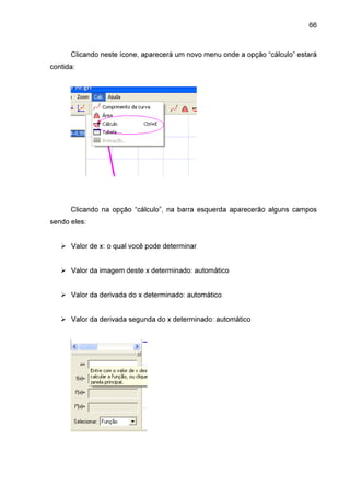 66

Clicando neste ícone, aparecerá um novo menu onde a opção “cálculo” estará
contida:

Clicando na opção “cálculo”, na barra esquerda aparecerão alguns campos
sendo eles:
Valor de x: o qual você pode determinar
Valor da imagem deste x determinado: automático
Valor da derivada do x determinado: automático
Valor da derivada segunda do x determinado: automático

 