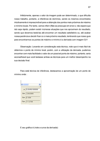 67

Infelizmente, apenas o valor da imagem pode ser determinado, o que dificulta
nosso trabalho, portanto, a inferência de domínios, sendo os mesmos encontrados
intuitivamente é imprescindível para a obtenção dos pontos mais próximos de máximo
e mínimo locais. Por tanto, vamos inferir (Não se preocupe em errar e, não espere que
isto seja rápido, podem existir inúmeras situações que nos aproximem do resultado,
sendo que devemos testá-las até encontrar um resultado satisfatório ou, até acabar
nossa paciência e decidir ficar co o mais próximo resultado, lembrando que nosso guia
para encontrarmos os pontos de máximo e mínimo é a derivada com imagem 0)!!!
Observação: Levando em consideração esta técnica, note que é mais fácil de
obtermos o ponto de mínimo local, porém, com a utilização da derivada, pudemos
encontrar com mais facilidade o valor de um possível ponto de máximo, portanto, seria
aconselhável que você testasse ambas as técnicas para um melhor desempenho na
sua decisão final.

Para está técnica de inferência, destacamos a aproximação de um ponto de
mínimo onde :

E seu gráfico é (note a curva da derivada):

 