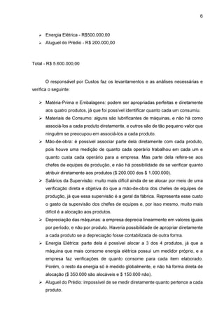 6

Energia Elétrica - R$500.000,00
Aluguel do Prédio - R$ 200.000,00

Total - R$ 5.600.000,00

O responsável por Custos faz os levantamentos e as análises necessárias e
verifica o seguinte:
Matéria-Prima e Embalagens: podem ser apropriadas perfeitas e diretamente
aos quatro produtos, já que foi possível identificar quanto cada um consumiu.
Materiais de Consumo: alguns são lubrificantes de máquinas, e não há como
associá-los a cada produto diretamente, e outros são de tão pequeno valor que
ninguém se preocupou em associá-los a cada produto.
Mão-de-obra: é possível associar parte dela diretamente com cada produto,
pois houve uma medição de quanto cada operário trabalhou em cada um e
quanto custa cada operário para a empresa. Mas parte dela refere-se aos
chefes de equipes de produção, e não há possibilidade de se verificar quanto
atribuir diretamente aos produtos ($ 200.000 dos $ 1.000.000).
Salários da Supervisão: muito mais difícil ainda de se alocar por meio de uma
verificação direta e objetiva do que a mão-de-obra dos chefes de equipes de
produção, já que essa supervisão é a geral da fábrica. Representa esse custo
o gasto da supervisão dos chefes de equipes e, por isso mesmo, muito mais
difícil é a alocação aos produtos.
Depreciação das máquinas: a empresa deprecia linearmente em valores iguais
por período, e não por produto. Haveria possibilidade de apropriar diretamente
a cada produto se a depreciação fosse contabilizada de outra forma.
Energia Elétrica: parte dela é possível alocar a 3 dos 4 produtos, já que a
máquina que mais consome energia elétrica possuí um medidor próprio, e a
empresa faz verificações de quanto consome para cada item elaborado.
Porém, o resto da energia só é medido globalmente, e não há forma direta de
alocação ($ 350.000 são alocáveis e $ 150.000 não).
Aluguel do Prédio: impossível de se medir diretamente quanto pertence a cada
produto.

 