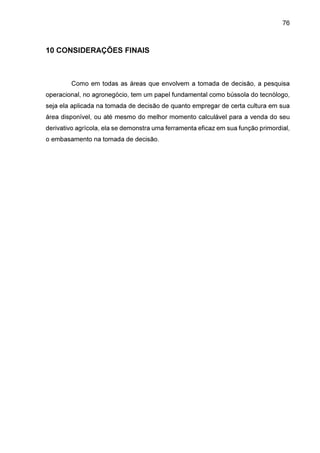 76

10 CONSIDERAÇÕES FINAIS

Como em todas as áreas que envolvem a tomada de decisão, a pesquisa
operacional, no agronegócio, tem um papel fundamental como bússola do tecnólogo,
seja ela aplicada na tomada de decisão de quanto empregar de certa cultura em sua
área disponível, ou até mesmo do melhor momento calculável para a venda do seu
derivativo agrícola, ela se demonstra uma ferramenta eficaz em sua função primordial,
o embasamento na tomada de decisão.

 