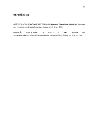 77

REFERÊNCIAS

INSTITUTO DE DESENVOLVIMENTO GRENCIAL- Pesquisa Operacional: Definição- Disponível
em: <www.indg.com.br/po/definicao.asp>. Acesso em 20 de jun, 2008.
FUNDAÇÃO

EDUCACIONAL

DE

CAETÉ

–

CPM-

Disponível

em:

<www.caetenews.com.br/fec/cfp/mecanica/apostila_manut/cpm.html>. Acesso em 19 de jun, 2008.

 