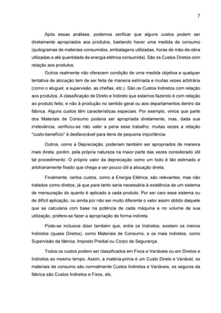 7

Após essas análises, podemos verificar que alguns custos podem ser
diretamente apropriados aos produtos, bastando haver uma medida de consumo
(quilogramas de materiais consumidos, embalagens utilizadas, horas de mão-de-obra
utilizadas e até quantidade de energia elétrica consumida). São os Custos Diretos com
relação aos produtos.
Outros realmente não oferecem condição de uma medida objetiva e qualquer
tentativa de alocação tem de ser feita de maneira estimada e muitas vezes arbitrária
(como o aluguel, a supervisão, as chefias, etc.). São os Custos Indiretos com relação
aos produtos. A classificação de Direto e Indireto que estamos fazendo é com relação
ao produto feito, e não à produção no sentido geral ou aos departamentos dentro da
fábrica. Alguns custos têm características especiais. Por exemplo, vimos que parte
dos Materiais de Consumo poderia ser apropriada diretamente, mas, dada sua
irrelevância, verificou-se não valer a pena esse trabalho; muitas vezes a relação
"custo-benefício" é desfavorável para itens de pequena importância.
Outros, como a Depreciação, poderiam também ser apropriados de maneira
mais direta, porém, pela própria natureza na maior parte das vezes considerado útil
tal procedimento. O próprio valor da depreciação como um todo é tão estimado e
arbitrariamente fixado que chega a ser pouco útil a alocação direta.
Finalmente, certos custos, como a Energia Elétrica, são relevantes, mas não
tratados como diretos, já que para tanto seria necessária à existência de um sistema
de mensuração do quanto é aplicado a cada produto. Por ser caro esse sistema ou
de difícil aplicação, ou ainda por não ser muito diferente o valor assim obtido daquele
que se calcularia com base na potência de cada máquina e no volume de sua
utilização, prefere-se fazer a apropriação de forma indireta.
Pode-se inclusive dizer também que, entre os Indiretos, existem os menos
Indiretos (quase Diretos), como Materiais de Consumo, e os mais indiretos, como
Supervisão da fábrica, Imposto Predial ou Corpo de Segurança.
Todos os custos podem ser classificados em Fixos e Variáveis ou em Diretos e
Indiretos ao mesmo tempo. Assim, a matéria-prima é um Custo Direto e Variável, os
materiais de consumo são normalmente Custos Indiretos e Variáveis, os seguros da
fábrica são Custos Indiretos e Fixos, etc.

 