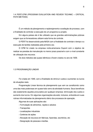 8

1.4 PERT-CPM (PROGRAM EVALUATION AND REVIEW TECHNIC – CRITICAL
PATH METHOD)

É um método de planejamento e replanejamento e avaliação de processo, com
a finalidade de controlar a execução de um programa ou projeto.
Em alguns países ele é tão utilizado que as grandes administrações púbicas
exigem que os fornecedores utilizem esta forma de controle.
O PERT foi desenvolvido pela NASA com a finalidade de controlar o tempo e a
execução de tarefas realizadas pela primeira vez.
O CPM foi criado na empresa norte-americana Dupont com o objetivo de
realizar as paradas de manutenção no menor prazo possível e com o nível constante
de utilização dos recursos.
Os dois métodos são quase idênticos e foram criados no ano de 1958.

1.5 PROGRAMAÇÃO LINEAR

Foi criada em 1946, com a finalidade de diminuir custos e aumentar os lucros
de situações reais.
Programação Linear técnica de planejamento que vem se constituindo como
uma das mais poderosas em quase todo ramo da atividade humana. Seus benefícios
são exatamente aqueles procurados por qualquer empresa: diminuição dos custos e
aumento dos lucros. Em algumas organizações ela está, inclusive, embutida em suas
rotinas informatizadas de planejamento diário dos processos de operação.
Algumas de suas aplicações são:
- Formulação de alimentos, rações e adubos
- Transportes
- Localizações industriais
- Carteiras de ações
- Alocação de recursos em fábricas, fazendas, escritórios, etc
- Designação de pessoas e tarefas.

 