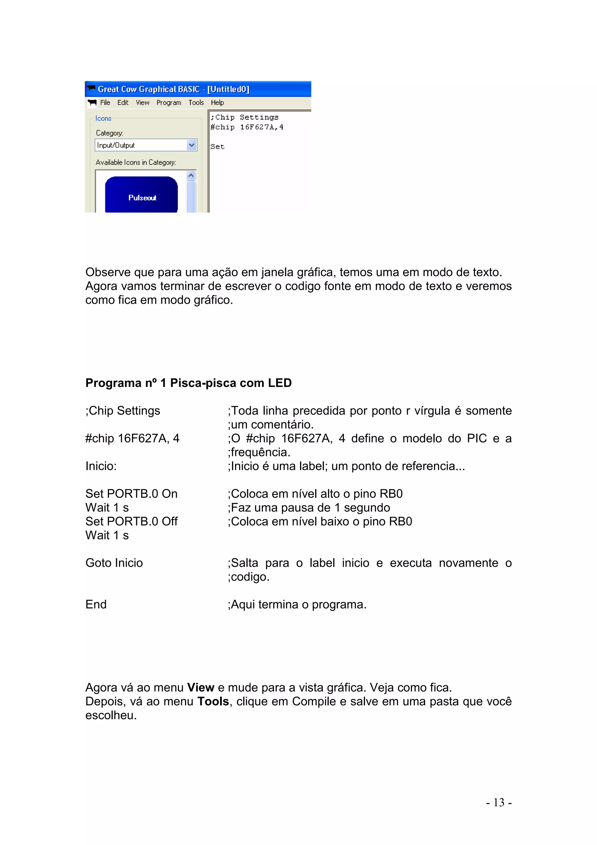 - 13 -
Observe que para uma ação em janela gráfica, temos uma em modo de texto.
Agora vamos terminar de escrever o codigo fonte em modo de texto e veremos
como fica em modo gráfico.
Programa nº 1 Pisca-pisca com LED
;Chip Settings ;Toda linha precedida por ponto r vírgula é somente
;um comentário.
#chip 16F627A, 4 ;O #chip 16F627A, 4 define o modelo do PIC e a
;frequência.
Inicio: ;Inicio é uma label; um ponto de referencia...
Set PORTB.0 On ;Coloca em nível alto o pino RB0
Wait 1 s ;Faz uma pausa de 1 segundo
Set PORTB.0 Off ;Coloca em nível baixo o pino RB0
Wait 1 s
Goto Inicio ;Salta para o label inicio e executa novamente o
;codigo.
End ;Aqui termina o programa.
Agora vá ao menu View e mude para a vista gráfica. Veja como fica.
Depois, vá ao menu Tools, clique em Compile e salve em uma pasta que você
escolheu.
 