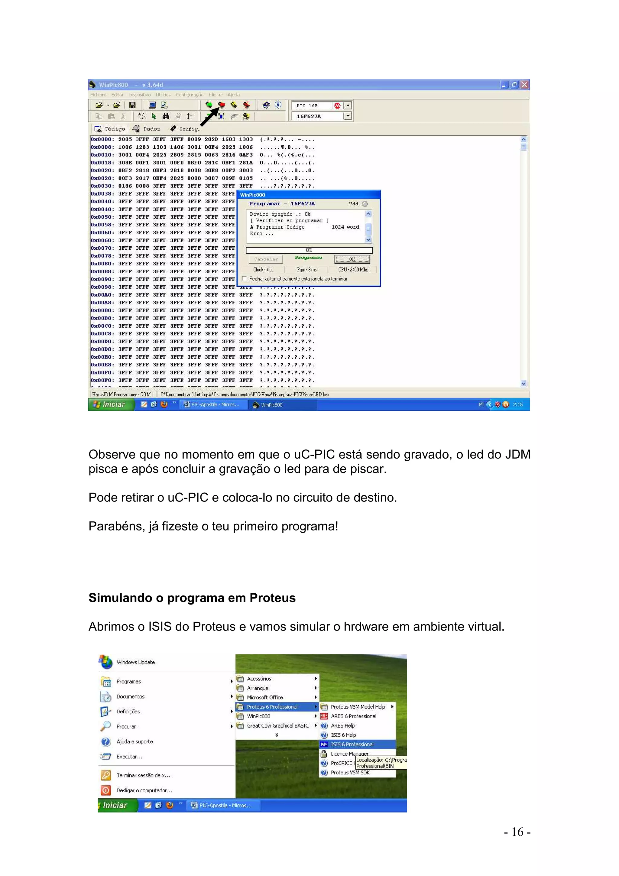 - 16 -
Observe que no momento em que o uC-PIC está sendo gravado, o led do JDM
pisca e após concluir a gravação o led para de piscar.
Pode retirar o uC-PIC e coloca-lo no circuito de destino.
Parabéns, já fizeste o teu primeiro programa!
Simulando o programa em Proteus
Abrimos o ISIS do Proteus e vamos simular o hrdware em ambiente virtual.
 