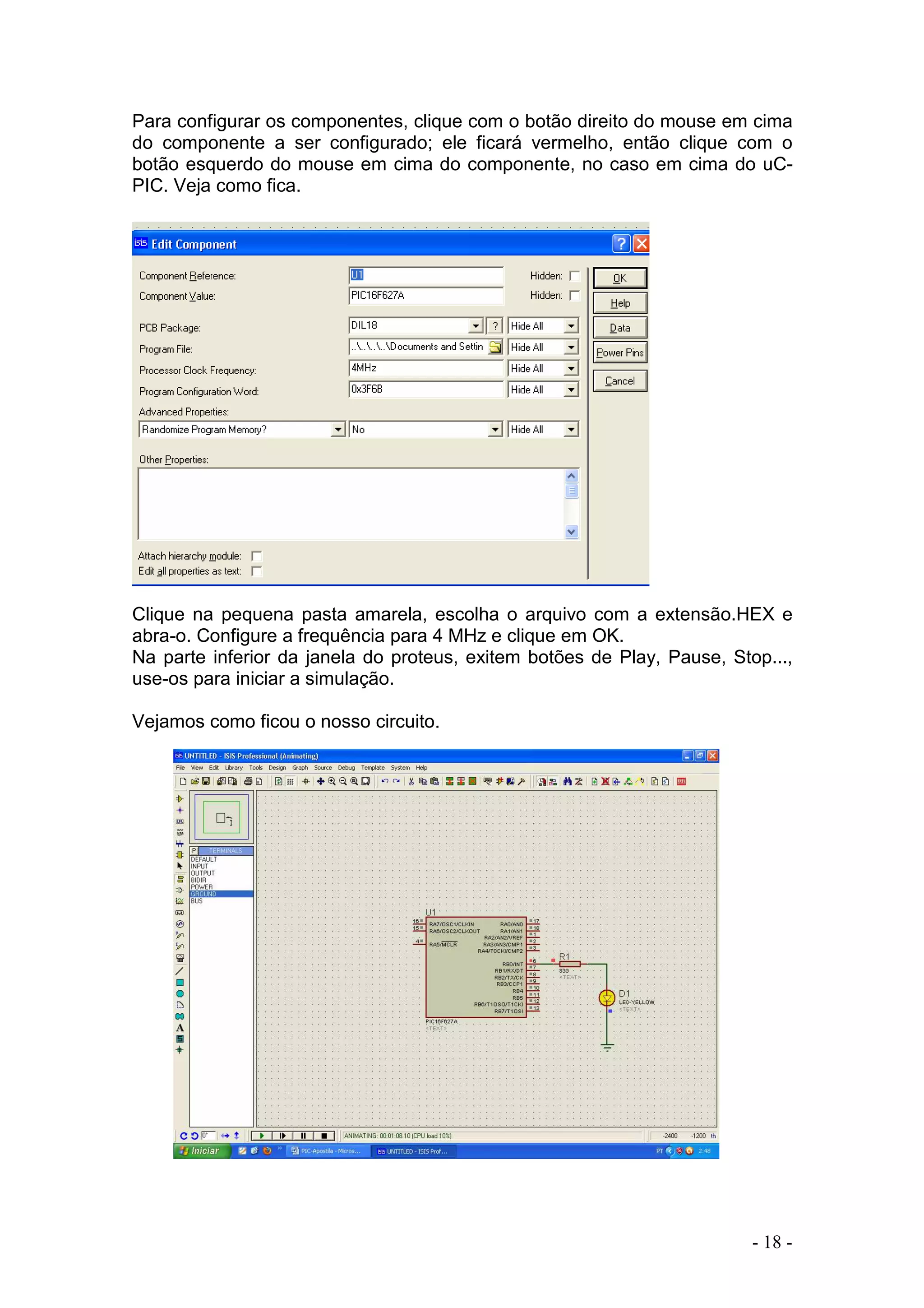 - 18 -
Para configurar os componentes, clique com o botão direito do mouse em cima
do componente a ser configurado; ele ficará vermelho, então clique com o
botão esquerdo do mouse em cima do componente, no caso em cima do uC-
PIC. Veja como fica.
Clique na pequena pasta amarela, escolha o arquivo com a extensão.HEX e
abra-o. Configure a frequência para 4 MHz e clique em OK.
Na parte inferior da janela do proteus, exitem botões de Play, Pause, Stop...,
use-os para iniciar a simulação.
Vejamos como ficou o nosso circuito.
 