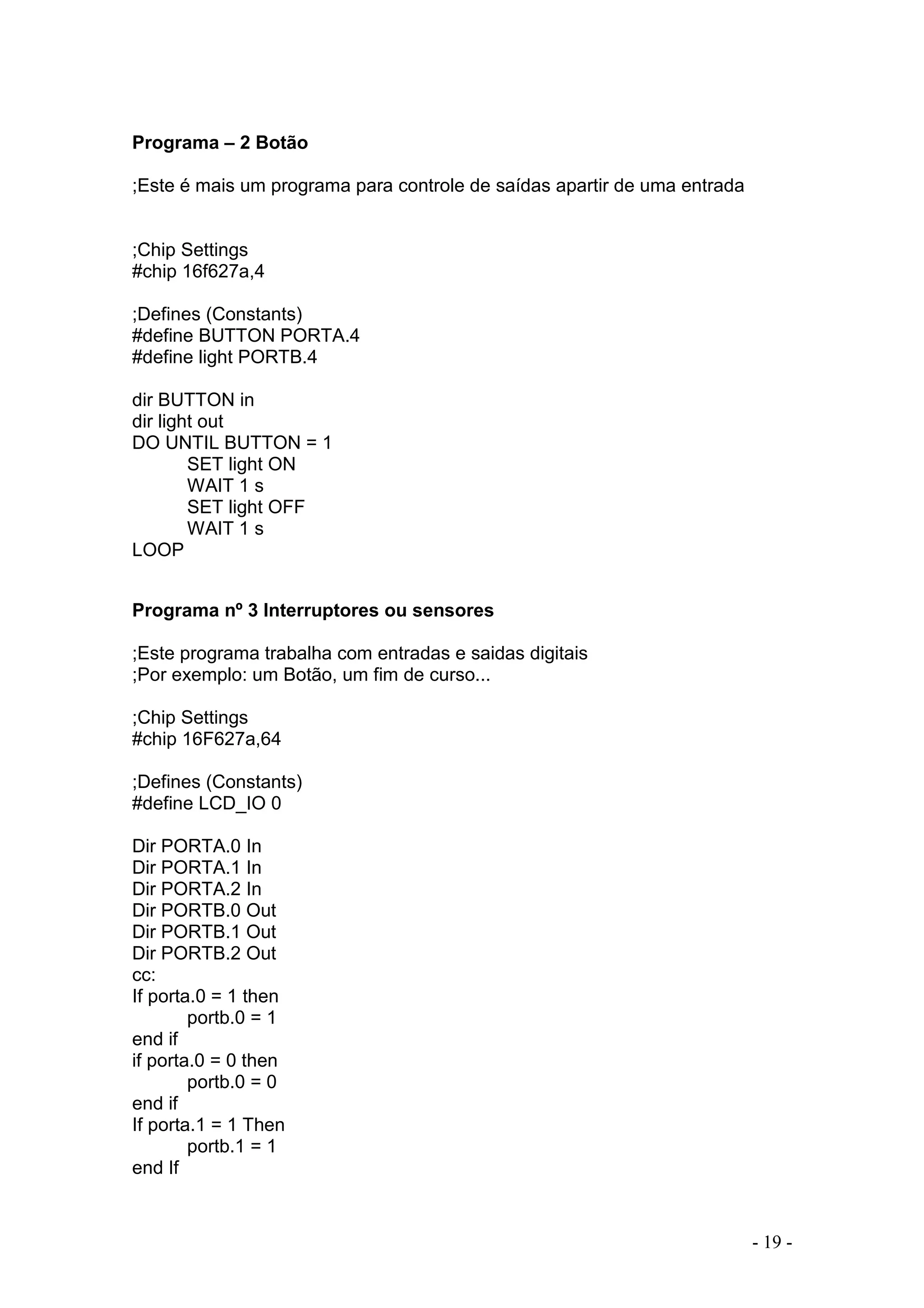 - 19 -
Programa – 2 Botão
;Este é mais um programa para controle de saídas apartir de uma entrada
;Chip Settings
#chip 16f627a,4
;Defines (Constants)
#define BUTTON PORTA.4
#define light PORTB.4
dir BUTTON in
dir light out
DO UNTIL BUTTON = 1
SET light ON
WAIT 1 s
SET light OFF
WAIT 1 s
LOOP
Programa nº 3 Interruptores ou sensores
;Este programa trabalha com entradas e saidas digitais
;Por exemplo: um Botão, um fim de curso...
;Chip Settings
#chip 16F627a,64
;Defines (Constants)
#define LCD_IO 0
Dir PORTA.0 In
Dir PORTA.1 In
Dir PORTA.2 In
Dir PORTB.0 Out
Dir PORTB.1 Out
Dir PORTB.2 Out
cc:
If porta.0 = 1 then
portb.0 = 1
end if
if porta.0 = 0 then
portb.0 = 0
end if
If porta.1 = 1 Then
portb.1 = 1
end If
 
