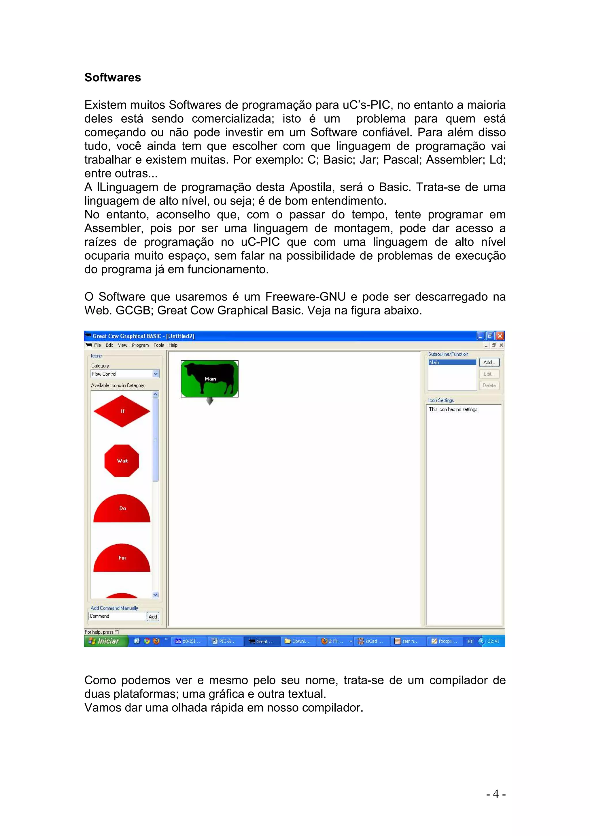 - 4 -
Softwares
Existem muitos Softwares de programação para uC’s-PIC, no entanto a maioria
deles está sendo comercializada; isto é um problema para quem está
começando ou não pode investir em um Software confiável. Para além disso
tudo, você ainda tem que escolher com que linguagem de programação vai
trabalhar e existem muitas. Por exemplo: C; Basic; Jar; Pascal; Assembler; Ld;
entre outras...
A lLinguagem de programação desta Apostila, será o Basic. Trata-se de uma
linguagem de alto nível, ou seja; é de bom entendimento.
No entanto, aconselho que, com o passar do tempo, tente programar em
Assembler, pois por ser uma linguagem de montagem, pode dar acesso a
raízes de programação no uC-PIC que com uma linguagem de alto nível
ocuparia muito espaço, sem falar na possibilidade de problemas de execução
do programa já em funcionamento.
O Software que usaremos é um Freeware-GNU e pode ser descarregado na
Web. GCGB; Great Cow Graphical Basic. Veja na figura abaixo.
Como podemos ver e mesmo pelo seu nome, trata-se de um compilador de
duas plataformas; uma gráfica e outra textual.
Vamos dar uma olhada rápida em nosso compilador.
 