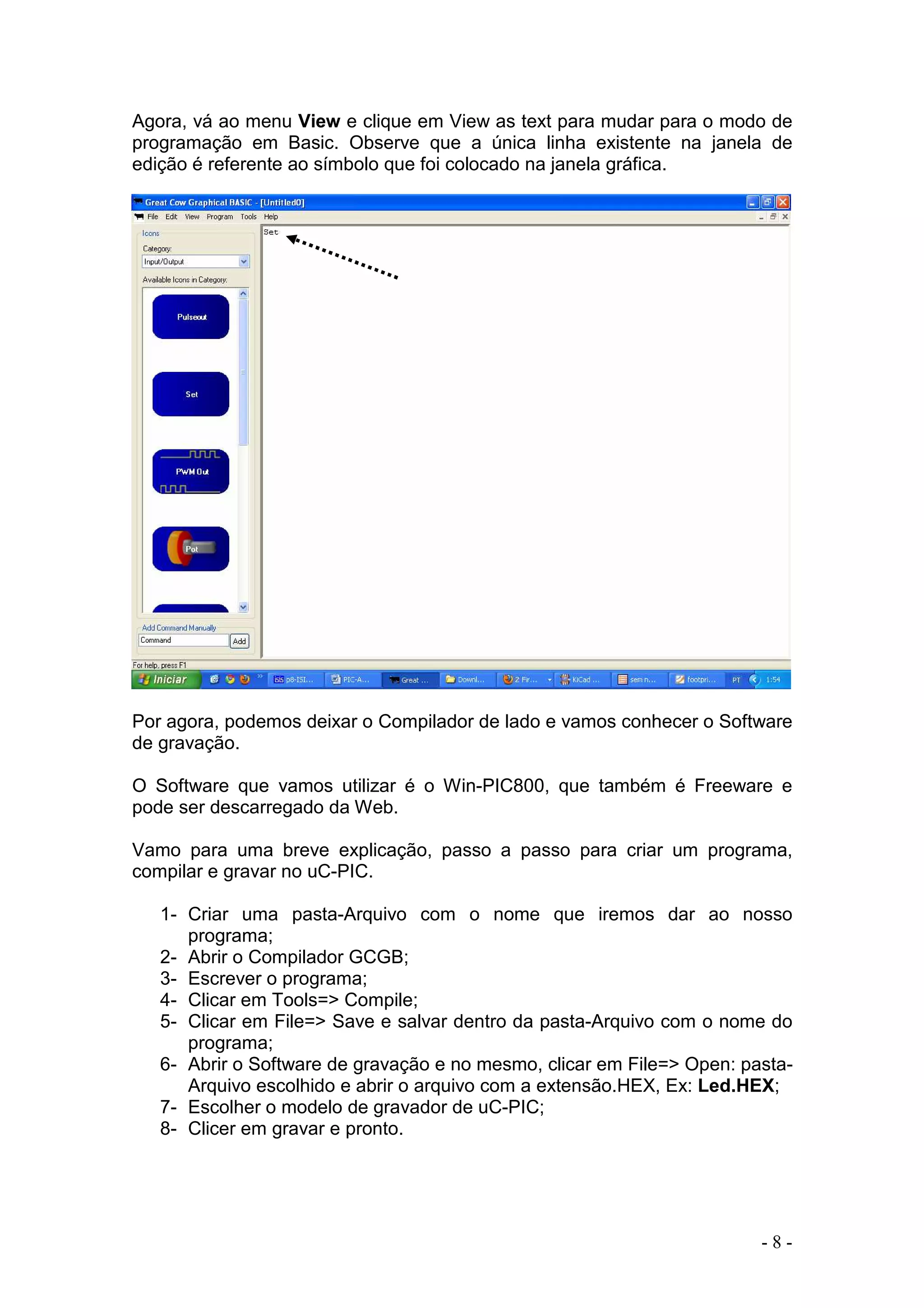 - 8 -
Agora, vá ao menu View e clique em View as text para mudar para o modo de
programação em Basic. Observe que a única linha existente na janela de
edição é referente ao símbolo que foi colocado na janela gráfica.
Por agora, podemos deixar o Compilador de lado e vamos conhecer o Software
de gravação.
O Software que vamos utilizar é o Win-PIC800, que também é Freeware e
pode ser descarregado da Web.
Vamo para uma breve explicação, passo a passo para criar um programa,
compilar e gravar no uC-PIC.
1- Criar uma pasta-Arquivo com o nome que iremos dar ao nosso
programa;
2- Abrir o Compilador GCGB;
3- Escrever o programa;
4- Clicar em Tools=> Compile;
5- Clicar em File=> Save e salvar dentro da pasta-Arquivo com o nome do
programa;
6- Abrir o Software de gravação e no mesmo, clicar em File=> Open: pasta-
Arquivo escolhido e abrir o arquivo com a extensão.HEX, Ex: Led.HEX;
7- Escolher o modelo de gravador de uC-PIC;
8- Clicer em gravar e pronto.
 
