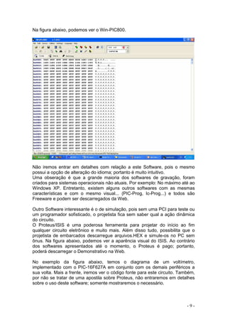 - 9 -
Na figura abaixo, podemos ver o Win-PIC800.
Não iremos entrar em detalhes com relação a este Software, pois o mesmo
possui a opção de alteração do idioma; portanto é muito intuitivo.
Uma obseração é que a grande maioria dos softwares de gravação, foram
criados para sistemas operacionais não atuais. Por exemplo: No máximo até ao
Windows XP. Entretanto, existem alguns outros softwares com as mesmas
características e com o mesmo visual... (PIC-Prog, Ic-Prog...) e todos são
Freeware e podem ser descarregados da Web.
Outro Software interessante é o de simulação, pois sem uma PCI para teste ou
um programador sofisticado, o projetista fica sem saber qual a ação dinâmica
do circuito.
O Proteus/ISIS é uma poderosa ferramenta para projetar do início ao fim
qualquer circuito eletrônico e muito mais. Além disso tudo, possibilita que o
projetista de embarcados descarregue arquivos.HEX e simule-os no PC sem
ônus. Na figura abaixo, podemos ver a aparência visual do ISIS. Ao contrário
dos softwares apresentados até o momento, o Proteus é pago; portanto,
poderá descarregar o Demonstrativo na Web.
No exemplo da figura abaixo, temos o diagrama de um voltímetro,
implementado com o PIC-16F627A em conjunto com os demais periféricos a
sua volta. Mais a frente, iremos ver o código fonte para este circuito. Também,
por não se tratar de uma apostila sobre Proteus, não entraremos em detalhes
sobre o uso deste software; somente mostraremos o necessário.
 