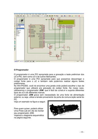 - 10 -
O Programador
O programador é uma PCI apropriada para a gravação e teste preliminar dos
uC’s-PIC, bem como uC’s de outros fabricantes.
O programador é uma PCI apropriada para que possamos descarregar o
codigo fonte para o uC e tambem nela podermos realizar alguns testes
preliminares.
No Win-PIC800, você irá encontrar uma janela onde poderá escolher o tipo de
programador que utilizará pra gravação do codigo fonte. No nosso caso,
utilizaremos o programador JDM, que é fácil de construir e suporta diferentes
tipos de uC’s de diferentes marcas.
O programador JDM grava sem necessidade de uma fonte de alimentação
externa; ou seja, utiliza a tensão proveniente da porta de comunicação serial do
PC.
Veja um exemplo na figura a seguir.
Para quem quiser, poderá utilizar
Uma Proto-Lab em vêz de montar
seu programador JDM.
Vejamos o diagrama esquemático
na página seguinte.
 