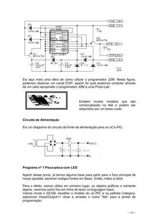 - 11 -
Eis aqui mais uma idéia de como utilizar o programador JDM. Nesta figura,
podemos observar um canal ICSP, apartir do qual podemos conectar através
de um cabo apropriado o programador JDM a uma Proto-Lab.
Existem muitos modelos que são
comercializado na Net e podem ser
adquiridos por um baixo custo.
Circuito de Alimentação
Eis um diagrama do circuito da fonte de alimentação para os uC’s-PIC:
Programa nº 1 Pisca-pisca com LED
Apartir desse ponto, já temos alguma base para partir para o foco principal da
nossa apostila; escrever codigos fontes em Basic. Então, mãos à obra!
Para o efeito, vamos utiliza em primeiro lugar, os objetos gráficos e somente
depois, veremos como fica em linha de texto na linguagem basic.
Vamos iniciar o GCGB, escolher o modelo do uC-PIC e na palheta Category,
selecionar Imput/Output=> clicar e arrastar o ícone “Set” para a janela de
programação.
 