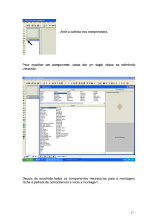 - 17 -
Abrir a palheta dos componentes.
Para escolher um componente, basta dar um duplo clique na referência
desejada.
Depois de escolhido todos os componentes necessarios para a montagem,
feche a palheta de componentes e inicie a montagem.
 