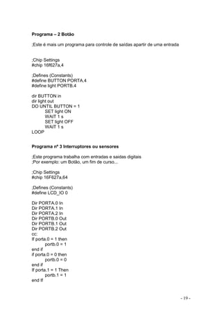 - 19 -
Programa – 2 Botão
;Este é mais um programa para controle de saídas apartir de uma entrada
;Chip Settings
#chip 16f627a,4
;Defines (Constants)
#define BUTTON PORTA.4
#define light PORTB.4
dir BUTTON in
dir light out
DO UNTIL BUTTON = 1
SET light ON
WAIT 1 s
SET light OFF
WAIT 1 s
LOOP
Programa nº 3 Interruptores ou sensores
;Este programa trabalha com entradas e saidas digitais
;Por exemplo: um Botão, um fim de curso...
;Chip Settings
#chip 16F627a,64
;Defines (Constants)
#define LCD_IO 0
Dir PORTA.0 In
Dir PORTA.1 In
Dir PORTA.2 In
Dir PORTB.0 Out
Dir PORTB.1 Out
Dir PORTB.2 Out
cc:
If porta.0 = 1 then
portb.0 = 1
end if
if porta.0 = 0 then
portb.0 = 0
end if
If porta.1 = 1 Then
portb.1 = 1
end If
 