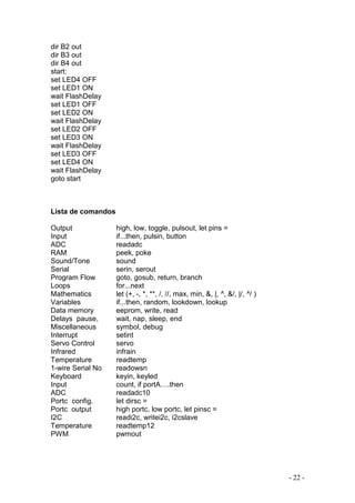 - 22 -
dir B2 out
dir B3 out
dir B4 out
start:
set LED4 OFF
set LED1 ON
wait FlashDelay
set LED1 OFF
set LED2 ON
wait FlashDelay
set LED2 OFF
set LED3 ON
wait FlashDelay
set LED3 OFF
set LED4 ON
wait FlashDelay
goto start
Lista de comandos
Output high, low, toggle, pulsout, let pins =
Input if...then, pulsin, button
ADC readadc
RAM peek, poke
Sound/Tone sound
Serial serin, serout
Program Flow goto, gosub, return, branch
Loops for...next
Mathematics let (+, -, *, **, /, //, max, min, &, |, ^, &/, |/, ^/ )
Variables if...then, random, lookdown, lookup
Data memory eeprom, write, read
Delays pause, wait, nap, sleep, end
Miscellaneous symbol, debug
Interrupt setint
Servo Control servo
Infrared infrain
Temperature readtemp
1-wire Serial No readowsn
Keyboard keyin, keyled
Input count, if portA….then
ADC readadc10
Portc config. let dirsc =
Portc output high portc, low portc, let pinsc =
I2C readi2c, writei2c, i2cslave
Temperature readtemp12
PWM pwmout
 