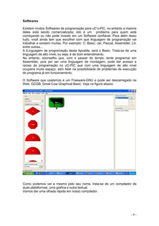 - 4 -
Softwares
Existem muitos Softwares de programação para uC’s-PIC, no entanto a maioria
deles está sendo comercializada; isto é um problema para quem está
começando ou não pode investir em um Software confiável. Para além disso
tudo, você ainda tem que escolher com que linguagem de programação vai
trabalhar e existem muitas. Por exemplo: C; Basic; Jar; Pascal; Assembler; Ld;
entre outras...
A lLinguagem de programação desta Apostila, será o Basic. Trata-se de uma
linguagem de alto nível, ou seja; é de bom entendimento.
No entanto, aconselho que, com o passar do tempo, tente programar em
Assembler, pois por ser uma linguagem de montagem, pode dar acesso a
raízes de programação no uC-PIC que com uma linguagem de alto nível
ocuparia muito espaço, sem falar na possibilidade de problemas de execução
do programa já em funcionamento.
O Software que usaremos é um Freeware-GNU e pode ser descarregado na
Web. GCGB; Great Cow Graphical Basic. Veja na figura abaixo.
Como podemos ver e mesmo pelo seu nome, trata-se de um compilador de
duas plataformas; uma gráfica e outra textual.
Vamos dar uma olhada rápida em nosso compilador.
 