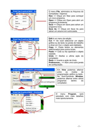 - 5 -
O menu File, administra os Arquivos do
Compilador. Vejamos:
New => Clique em New para começar
um novo programa.
Open => Clique em Open para abrir um
programa já existente.
Save => Clique em Save para salvar um
programa novo.
Save As => Clique em Save As para
salvar um arquivo em outra pasta.
Edit é um menu de edição.
Cut => Se você selecionar um objeto
gráfico ou de texto na janela de trabalho
e clicar em Cut, o objeto será deletado.
Copy => Copia textos ou elementos
selecionados para outros locais.
Paste => Cola ou faz aparecer o objeto
copiado.
Undo => Desfaz a ultima ação do
compilador.
Redo => Inverte a ação de Undo.
Preferences... => Abre uma outra janela
de configuração.
Em View podemos alternar
entre os modos de
programação; gráfico ou texto.
No Sub-Comando Window,
podemos alternar entre vários
programas dentro do
compilador.
O menu Program, será
estudado com mais detalhes
mais oportunamente.
 
