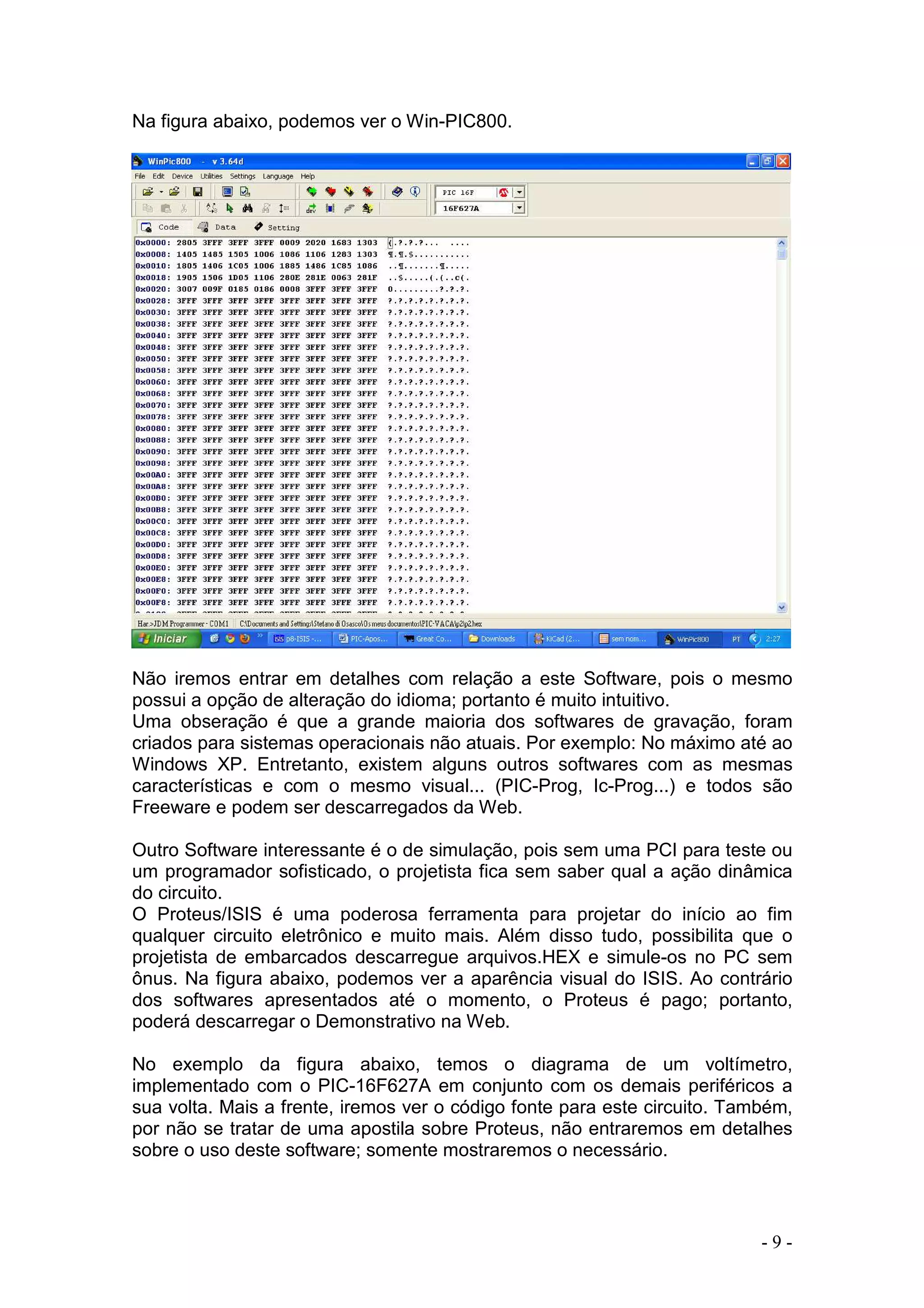 - 9 -
Na figura abaixo, podemos ver o Win-PIC800.
Não iremos entrar em detalhes com relação a este Software, pois o mesmo
possui a opção de alteração do idioma; portanto é muito intuitivo.
Uma obseração é que a grande maioria dos softwares de gravação, foram
criados para sistemas operacionais não atuais. Por exemplo: No máximo até ao
Windows XP. Entretanto, existem alguns outros softwares com as mesmas
características e com o mesmo visual... (PIC-Prog, Ic-Prog...) e todos são
Freeware e podem ser descarregados da Web.
Outro Software interessante é o de simulação, pois sem uma PCI para teste ou
um programador sofisticado, o projetista fica sem saber qual a ação dinâmica
do circuito.
O Proteus/ISIS é uma poderosa ferramenta para projetar do início ao fim
qualquer circuito eletrônico e muito mais. Além disso tudo, possibilita que o
projetista de embarcados descarregue arquivos.HEX e simule-os no PC sem
ônus. Na figura abaixo, podemos ver a aparência visual do ISIS. Ao contrário
dos softwares apresentados até o momento, o Proteus é pago; portanto,
poderá descarregar o Demonstrativo na Web.
No exemplo da figura abaixo, temos o diagrama de um voltímetro,
implementado com o PIC-16F627A em conjunto com os demais periféricos a
sua volta. Mais a frente, iremos ver o código fonte para este circuito. Também,
por não se tratar de uma apostila sobre Proteus, não entraremos em detalhes
sobre o uso deste software; somente mostraremos o necessário.
 