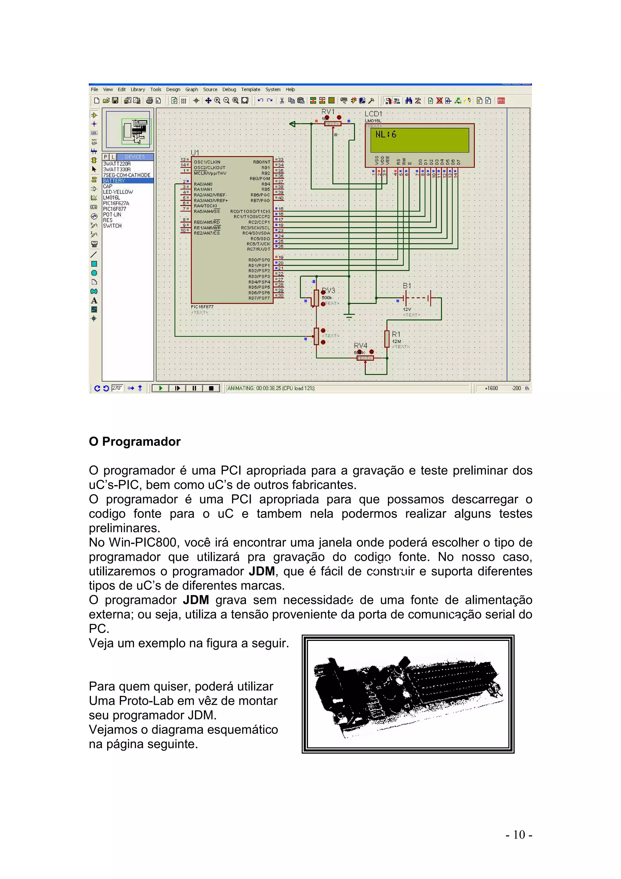 - 10 -
O Programador
O programador é uma PCI apropriada para a gravação e teste preliminar dos
uC’s-PIC, bem como uC’s de outros fabricantes.
O programador é uma PCI apropriada para que possamos descarregar o
codigo fonte para o uC e tambem nela podermos realizar alguns testes
preliminares.
No Win-PIC800, você irá encontrar uma janela onde poderá escolher o tipo de
programador que utilizará pra gravação do codigo fonte. No nosso caso,
utilizaremos o programador JDM, que é fácil de construir e suporta diferentes
tipos de uC’s de diferentes marcas.
O programador JDM grava sem necessidade de uma fonte de alimentação
externa; ou seja, utiliza a tensão proveniente da porta de comunicação serial do
PC.
Veja um exemplo na figura a seguir.
Para quem quiser, poderá utilizar
Uma Proto-Lab em vêz de montar
seu programador JDM.
Vejamos o diagrama esquemático
na página seguinte.
 