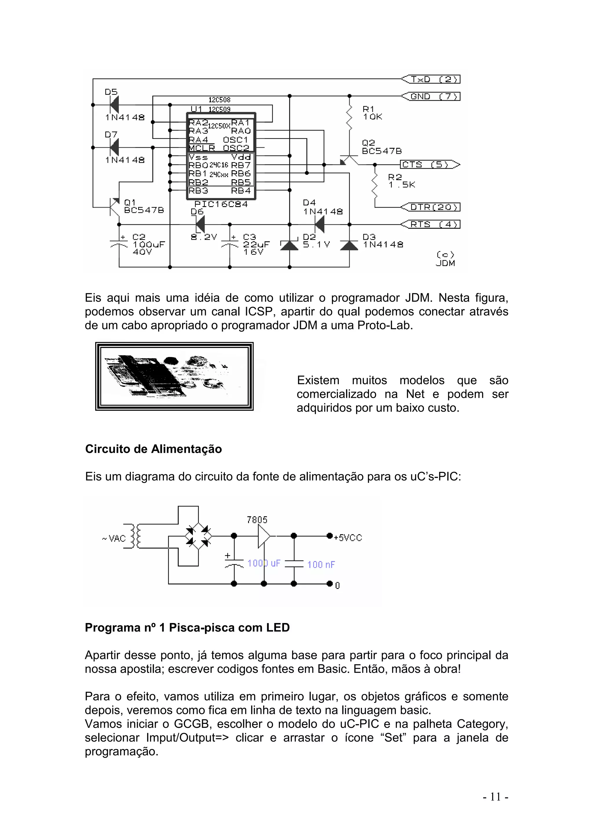 - 11 -
Eis aqui mais uma idéia de como utilizar o programador JDM. Nesta figura,
podemos observar um canal ICSP, apartir do qual podemos conectar através
de um cabo apropriado o programador JDM a uma Proto-Lab.
Existem muitos modelos que são
comercializado na Net e podem ser
adquiridos por um baixo custo.
Circuito de Alimentação
Eis um diagrama do circuito da fonte de alimentação para os uC’s-PIC:
Programa nº 1 Pisca-pisca com LED
Apartir desse ponto, já temos alguma base para partir para o foco principal da
nossa apostila; escrever codigos fontes em Basic. Então, mãos à obra!
Para o efeito, vamos utiliza em primeiro lugar, os objetos gráficos e somente
depois, veremos como fica em linha de texto na linguagem basic.
Vamos iniciar o GCGB, escolher o modelo do uC-PIC e na palheta Category,
selecionar Imput/Output=> clicar e arrastar o ícone “Set” para a janela de
programação.
 