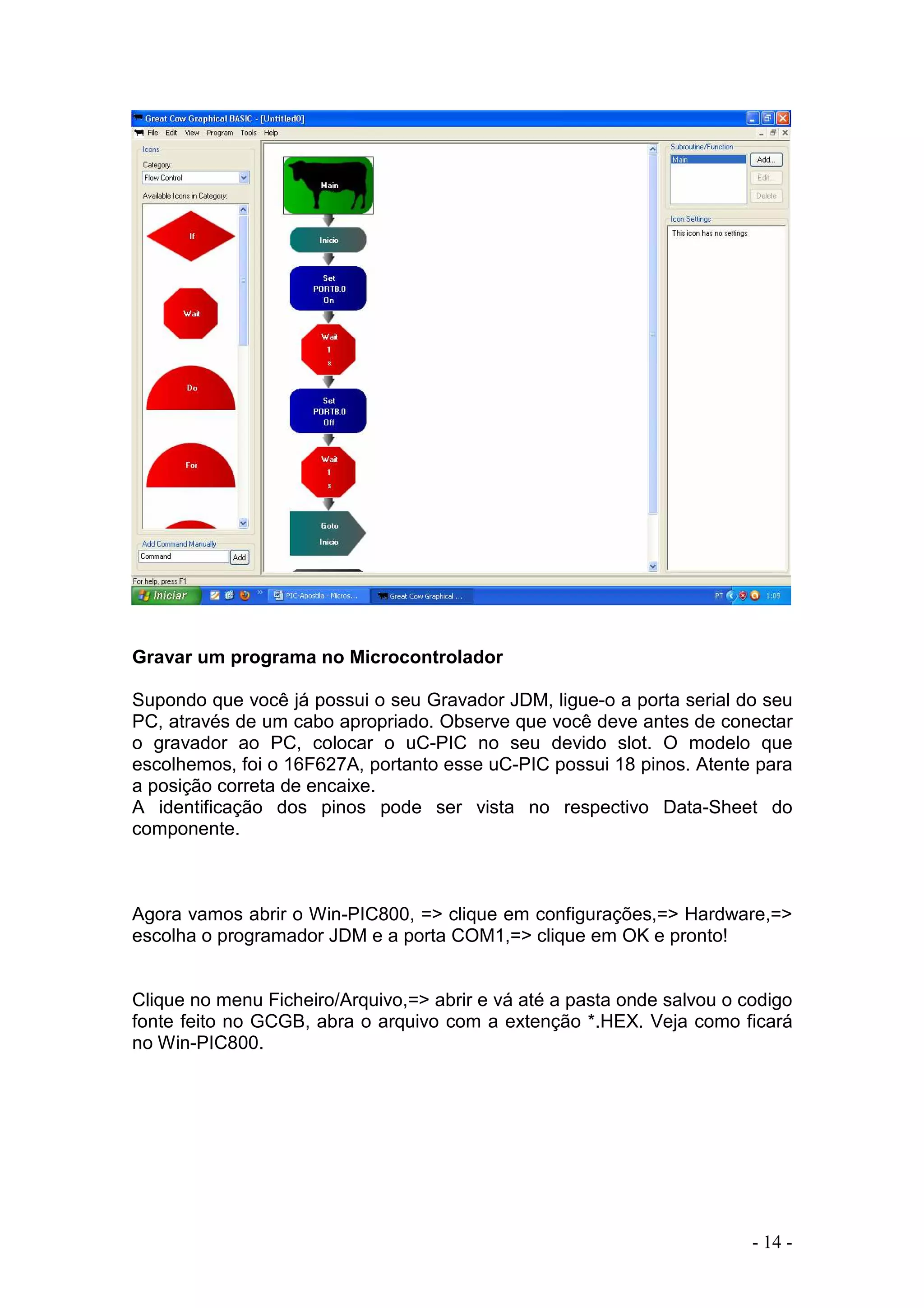 - 14 -
Gravar um programa no Microcontrolador
Supondo que você já possui o seu Gravador JDM, ligue-o a porta serial do seu
PC, através de um cabo apropriado. Observe que você deve antes de conectar
o gravador ao PC, colocar o uC-PIC no seu devido slot. O modelo que
escolhemos, foi o 16F627A, portanto esse uC-PIC possui 18 pinos. Atente para
a posição correta de encaixe.
A identificação dos pinos pode ser vista no respectivo Data-Sheet do
componente.
Agora vamos abrir o Win-PIC800, => clique em configurações,=> Hardware,=>
escolha o programador JDM e a porta COM1,=> clique em OK e pronto!
Clique no menu Ficheiro/Arquivo,=> abrir e vá até a pasta onde salvou o codigo
fonte feito no GCGB, abra o arquivo com a extenção *.HEX. Veja como ficará
no Win-PIC800.
 
