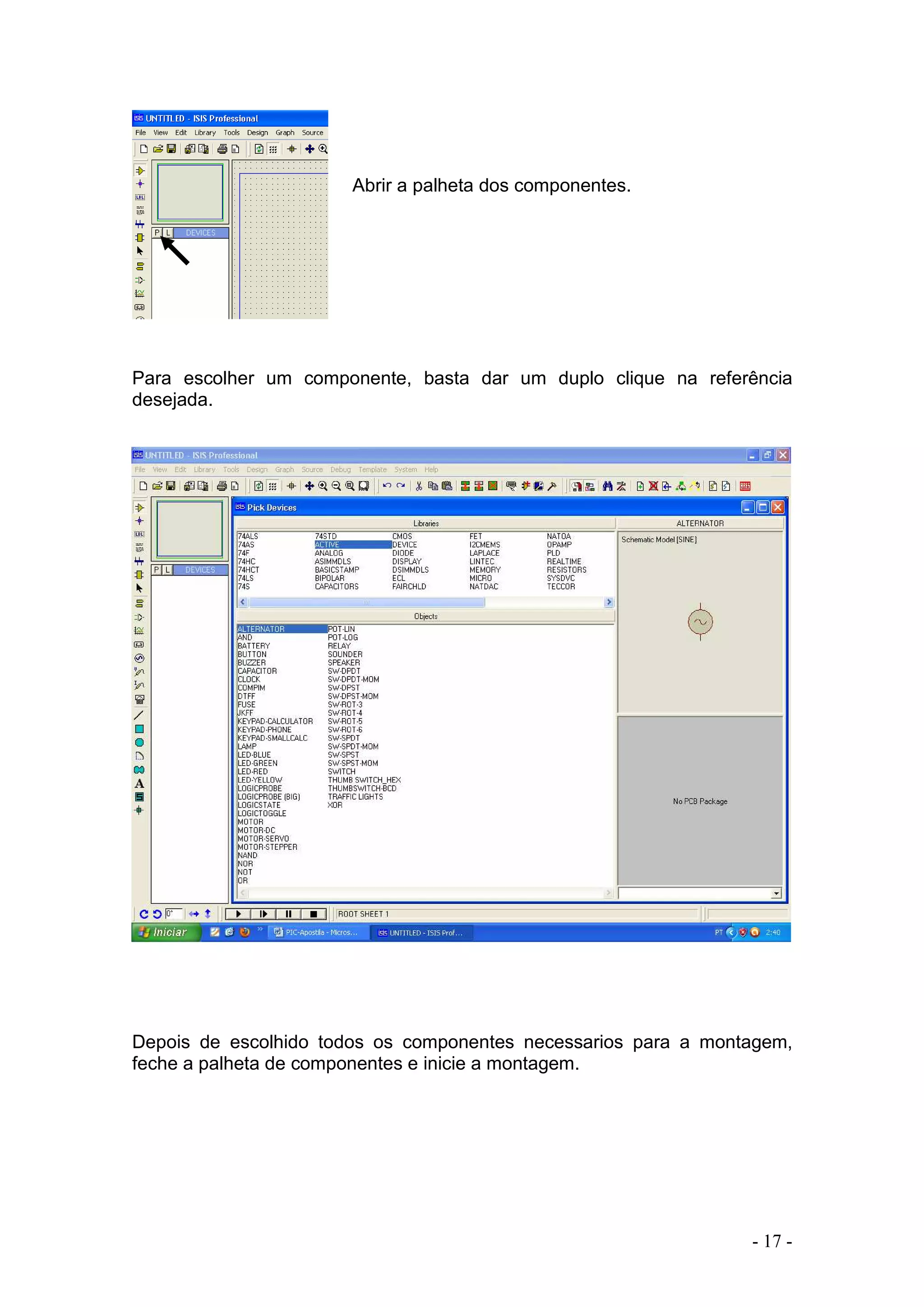- 17 -
Abrir a palheta dos componentes.
Para escolher um componente, basta dar um duplo clique na referência
desejada.
Depois de escolhido todos os componentes necessarios para a montagem,
feche a palheta de componentes e inicie a montagem.
 